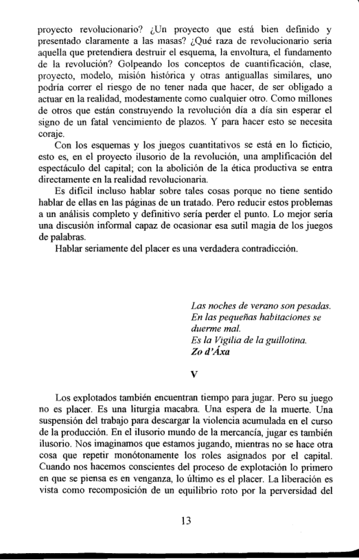 proyecto revolucionario? ¢Un proyecto que estd bien definido y presentado claramente a las masas? (Qué raza de revolucionario seria aquella que pretendiera destruir el esquema, la envoltura, el fundamento de la revolucion? Golpeando los conceptos de cuantificacion, clase, proyecto, modelo, mision histérica y otras antiguallas similares, uno podria correr ¢l riesgo de no tener nada que hacer, de ser obligado a actuar en la realidad, modestamente como cualquier ofro. Como millones de ofros que estin construyendo la revolucion dia a dia sin esperar el signo de un fatal vencimiento de plazos. Y para hacer esto sc necesita coraje.  Con los esquemas y los juegos cuantitativos se esté en lo fictiio, esto es, en el proyecto ilusorio de Ia revolucion, una amplificacion del especticulo del capital; con la abolicion de la ética productiva se entra directamente en la realidad revolucionaria.  Es dificil incluso hablar sobre tales cosas porque no tiene sentido hablar de ellas en las péginas de un tratado. Pero reducir estos problemas a un andlisis completo y definitivo seria perder ¢l punto. Lo mejor seria una discusion informal capaz de ocasionar esa sutil magia de los juegos de palabras.  Hablar seriamente del placer es una verdadera contradiccién.  Las noches de verano son pesadas. En las pequefias habitaciones se duerme mal.  Es la Vigilia de la guillotina. Zod’dxa  v  Los explotados también encuentran tiempo para jugar. Pero su juego o es placer. Es una liturgia macabra. Una espera de la muerte. Una suspension del trabajo para descargar la violencia acumulada en el curso de la produccién. En el ilusorio mundo de la mercancia, jugar es también ilusorio. Nos imaginamos que estamos jugando, mientras no se hace otra cosa que repetir mondtonamente los roles asignados por el capital. Cuando nos hacemos conscientes del proceso de explotacion lo primero en que se piensa es en venganza, lo wltimo es el placer. La liberacion es vista como recomposicion de un equilibrio roto por la perversidad del  13  S ——— 